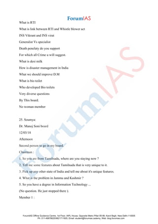 What is RTI
What is link between RTI and Whistle blower act
INS Vikrant and INS virat
Generalist Vs specialist
Death penelaty do you support
For which all Crime u will suggest.
What is desi milk
How is disaster management in India
What we should improve D.M
What is bio toilet
Who developed Bio toilets
Very diverse questions
By This board.
No woman member
25. Soumya:
Dr. Manoj Soni board
12/03/18
Afternoon
Second person to go in my board.
Chairman :
1. So you are from Tamilnadu, where are you staying now ?
2. Tell me some features about Tamilnadu that is very unique to it.
3. Pick up any other state of India and tell me about it's unique features.
4. What is the problem in Jammu and Kashmir ?
5. So you have a degree in Information Technology ...
(No question. He just stopped there ).
Member 1 :
ForumIAS Offline Guidance Centre, 1st Floor, IAPL House, Opposite Metro Pillar 95-96, Karol Bagh, New Delhi-110005
Ph: 011-49878625/9821711605, Email: student@forumias.cademy, Web: blog.forumias.com
 