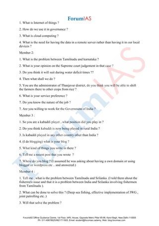 1. What is Internet of things ?
2. How do we use it in governance ?
3. What is cloud computing ?
4. What is the need for having the data in a remote server rather than having it in our local
devices ?
Member 2:
1. What is the problem between Tamilnadu and karnataka ?
2. What is your opinion on the Supreme court judgement in that case ?
3. Do you think it will suit during water deficit times ??
4. Then what shall we do ?
5. You are the administrator of Thanjavur district, do you think you will be able to shift
the farmers there to other crops from rice ?
6. What is your service preference ?
7. Do you know the nature of the job ?
7. Are you willing to work for the Government of India ?
Member 3 :
1. So you are a kabaddi player , what position did you play in ?
2. Do you think kabaddi is now being played in rural India ?
3. Is kabaddi played in any other country other than India ?
4. (I do blogging) what is your blog ?
5. What kind of things you write in there ?
6. Tell me a recent post that you wrote ?
7. Where do you blog ? (I assumed he was asking about having a own domain or using
blogger or wordpress etc .. and answered.)
Member 4 :
1. Tell me , what is the problem between Tamilnadu and Srilanka. (I told them about the
fishermen issue and that it is a problem between India and Srilanka involving fishermen
from Tamilnadu ).
2. What can be done to solve this ? (Deep sea fishing, effective implementation of JWG ,
joint patrolling etc..)
3. Will that solve the problem ?
ForumIAS Offline Guidance Centre, 1st Floor, IAPL House, Opposite Metro Pillar 95-96, Karol Bagh, New Delhi-110005
Ph: 011-49878625/9821711605, Email: student@forumias.cademy, Web: blog.forumias.com
 