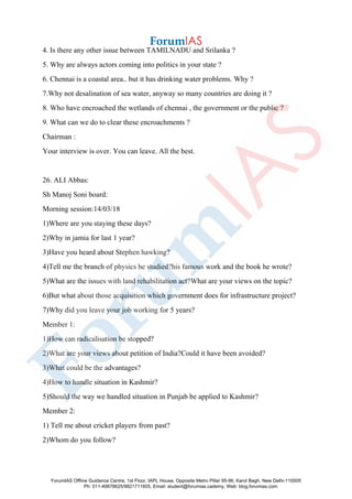 4. Is there any other issue between TAMILNADU and Srilanka ?
5. Why are always actors coming into politics in your state ?
6. Chennai is a coastal area.. but it has drinking water problems. Why ?
7.Why not desalination of sea water, anyway so many countries are doing it ?
8. Who have encroached the wetlands of chennai , the government or the public ?
9. What can we do to clear these encroachments ?
Chairman :
Your interview is over. You can leave. All the best.
26. ALI Abbas:
Sh Manoj Soni board:
Morning session:14/03/18
1)Where are you staying these days?
2)Why in jamia for last 1 year?
3)Have you heard about Stephen hawking?
4)Tell me the branch of physics he studied?his famous work and the book he wrote?
5)What are the issues with land rehabilitation act?What are your views on the topic?
6)But what about those acquisition which government does for infrastructure project?
7)Why did you leave your job working for 5 years?
Member 1:
1)How can radicalisation be stopped?
2)What are your views about petition of India?Could it have been avoided?
3)What could be the advantages?
4)How to handle situation in Kashmir?
5)Should the way we handled situation in Punjab be applied to Kashmir?
Member 2:
1) Tell me about cricket players from past?
2)Whom do you follow?
ForumIAS Offline Guidance Centre, 1st Floor, IAPL House, Opposite Metro Pillar 95-96, Karol Bagh, New Delhi-110005
Ph: 011-49878625/9821711605, Email: student@forumias.cademy, Web: blog.forumias.com
 