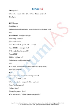 Chairperson:
What is the present status of the EU and Britain relations?
Thankyou.
13. Unknown
Board bassi sir
Block chain, cross questioning and conversation on the same topic
M1:
Role of RBI in monetarily policy?
How things are done?
What are the tools?
How all this affects growth of the country?
Role of RBI in banking sector?
PNB fraud who all responsible?
Role of RBI?
Diff btw LoU and LC?
Chabahar port and its importance?
M2:
What is the issue with land records modernisation program?
How tech can help?
M3:
What is sir creeks issue and counter questions?
What else can BSF do etc?
What is the siachen issue and related questions?
Size of siachen glacier?
Malacca strait?
China’s importance for it?
What percentage of chinese goods pass through it?
ForumIAS Offline Guidance Centre, 1st Floor, IAPL House, Opposite Metro Pillar 95-96, Karol Bagh, New Delhi-110005
Ph: 011-49878625/9821711605, Email: student@forumias.cademy, Web: blog.forumias.com
 