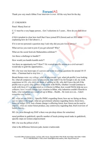 Thank you very much Abbas.Your interview is over. All the very best for the day.
27. UNKNOWN
Panel: Manoj Soni sir
C: U must be a very happy person... Got 3 selections in 3 years... How do you feel about
it?
(I felt it prudent to clear here itself that I have joined IFS (forest) and not IRS while
explaining how do I feel about it...)
If it is not too personal a question may I ask why did you join forest service?
What service you want to join if you get selected? Why?
What are the social festivals Maharashtra celebrate??
Are these a challenge to handle??
How would you handle kumbh mela??
Are these an opportunity too?? How?? He wanted specific actions as a civil servant I
would take to grab the opportunities...
M1: ( he was very keen type of a person and went on asking questions for around 10-15
mins... Chairman had to stop him...)
Broad themes were: my college, what all placements I got, what job profile I was looking
for, what all companies came for placement, why didn't I try for Google n all, my work
experience in UK, why did I not think of settling in UK, why did I leave the job if the
profile was so good, nitty-gritties of my work with NGOs, whether I would continue to
work with them if I was appointed as a collector in Bihar, how would NGOs help me as a
collector, how I would change Agri situation in Bihar, why industries couldn't flourish in
India, what industries one would set up in Bihar... Hushh... He went on n on... I don't
remember any further...
M2: what are our INDCs... Specific INDCs regarding forest, how are we faring on those,
can we achieve the target, what are government schemes regarding forest, forest laws,
forest in budget 2018, how climate change is affecting forest, how forest can be used to
stop CC, what are minor forest produce, any controversy regarding that, brief overview of
India's forests...
M3: (he went through my DAF n there was pin drop silence for sometime)
naxal problem in gadchiroli, specific number of locals joining naxal ranks in gadchiroli,
specific steps on women empowerment
M4: ( he was the jolliest of all )
what is the difference between judo, karate n taekwondo
ForumIAS Offline Guidance Centre, 1st Floor, IAPL House, Opposite Metro Pillar 95-96, Karol Bagh, New Delhi-110005
Ph: 011-49878625/9821711605, Email: student@forumias.cademy, Web: blog.forumias.com
 