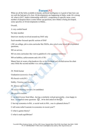 What are all the belts available in karate, artificial intelligence is it good or bad, how can
we curb the bad part of it, how AI developments are happening in India, weak AI n strong
AI, what is GCC, India's relationship with GCC, cooperation in specific areas, exact
number of diaspora there n some follow up questions, how Dubai is being developed,
some specifics of AI developments in Dubai...
Overall,
A very cordial board
No lady member
Interview mostly revolved around my DAF only
Each member focused specific section of DAF
( M1 on college, job n extra curricular like NGOs, also asked some broad developmental
questions,
M2 on service,
M3 on extra curriculars like visit to gadchiroli n the questions followed,
M4 on hobbies, achievements and a bit of IR)
Manoj Soni sir wears a big kumkum tika on his forehead and strolled across his chair
once while the second member was asking questions...
28. Nitish kumar
Graduation-economics from BHU
PG-Social work(DU)
Hobby- Painting and Reading
Dr. Manoj soni board
7th march Morning session (1st candidate)
Me-gm sir n madam
C- so nitish kumar from bihar...having a similarity wid grt personality...(was happy to
hear...n expected some questions 😊....bt he dint asked on this😏)
C-having economics in BA...n social work in MA...was it a plaaned choice??
C-tell some nobel Laureate in economics in recent year??
C-what is games theory?
C-what is nash equilibrium?
ForumIAS Offline Guidance Centre, 1st Floor, IAPL House, Opposite Metro Pillar 95-96, Karol Bagh, New Delhi-110005
Ph: 011-49878625/9821711605, Email: student@forumias.cademy, Web: blog.forumias.com
 