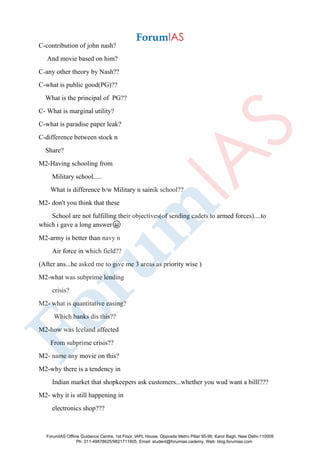 C-contribution of john nash?
And movie based on him?
C-any other theory by Nash??
C-what is public good(PG)??
What is the principal of PG??
C- What is marginal utility?
C-what is paradise paper leak?
C-difference between stock n
Share?
M2-Having schooling from
Military school.....
What is difference b/w Military n sainik school??
M2- don't you think that these
School are not fulfilling their objectives(of sending cadets to armed forces)....to
which i gave a long answer😀
M2-army is better than navy n
Air force in which field??
(After ans...he asked me to give me 3 areas as priority wise )
M2-what was subprime lending
crisis?
M2- what is quantitative easing?
Which banks dis this??
M2-how was Iceland affected
From subprime crisis??
M2- name any movie on this?
M2-why there is a tendency in
Indian market that shopkeepers ask customers...whether you wud want a billl???
M2- why it is still happening in
electronics shop???
ForumIAS Offline Guidance Centre, 1st Floor, IAPL House, Opposite Metro Pillar 95-96, Karol Bagh, New Delhi-110005
Ph: 011-49878625/9821711605, Email: student@forumias.cademy, Web: blog.forumias.com
 