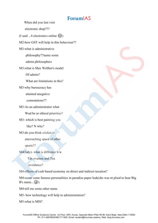 When did you last visit
electronic shop???
(I said ...4 electronics online ☺️)
M2-how GST will help in this behaviour??
M3-what is administrative
philosophy??name some
admin philosophers
M3-what is Max Webber's model
Of admin?
What are limitations in this?
M3-why bureucracy has
attained anegative
connotations??
M3-As an adiministrator what
Wud be ur ethical priorities?
M3- which is best painting you
like? N why?
M3-do you think cricket is
encroaching space of other
sports??
M4(lady)- what is diffrence b/w
Tax evasion and Tax
avoidance?
M4-effects of cash based economy on direct and indirect taxation?
M4-name some famous personalities in paradise paper leak(she was nt plsed to hear Big
B's name...😜)
M4-tell me some other name
M5- how technology will help in adiministration?
M5-what is MIS?
ForumIAS Offline Guidance Centre, 1st Floor, IAPL House, Opposite Metro Pillar 95-96, Karol Bagh, New Delhi-110005
Ph: 011-49878625/9821711605, Email: student@forumias.cademy, Web: blog.forumias.com
 