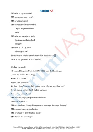 M5-what is e governance?
M5-name some e gov prog?
M5- what is e kranti?
M5-name some changed names
Of gov programm in this
sector
M5-what are steps involved in
banks consolidation(bank
merger)?
M5-what is CAR (Capital
adequecy ratio)?
Interview was cordial n much better than those mocks😊
Most of the questions from economics
29. Praveen singh:
15 March FN session MANOJ SONI SIR Board. 2nd Last to go.
About me: Grad:MECH. Engg.
OPTIONAL: PSIR
Home town Varanasi
C- So u r from Varanasi. Tell me one impact that varanasi has on u?
C- tell me one impact that U had on Varanasi.
C-what was done after it?
M1- how do ganga gets polluted in varanasi?
M1- how to solve it?
M1-any local org. Engaged in awareness campaign for ganga cleaning?
M1- namami gange-ground status.
M1- what can be done to clean ganga?
M2- how old is ur college?
ForumIAS Offline Guidance Centre, 1st Floor, IAPL House, Opposite Metro Pillar 95-96, Karol Bagh, New Delhi-110005
Ph: 011-49878625/9821711605, Email: student@forumias.cademy, Web: blog.forumias.com
 