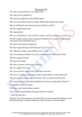 M2- who was harcourt butler <my college name>
M2- what was his contribution?
M2-why fewer people know about HBTI kanpur?
M2- I see u have played cricket in college. Should india and pak. Play cricket?
M2-so untill kashmir unrest doesnt gets over till then no cricket?
M2- Do u support bullet train?
M2- expected fare?
M2- so is it<bullet train> only a rich-class venture—not for common coz very high fare?
M2- Do u support a policy where corporates be allowed only to gain profit uptoo certain
extent and rest be transferred to govt.?
M2- What is the motive of corporates?
M2- Do u support that only rich be allowed to stay in a country ?
M3- what type of songs u sing? (hobby) and fav. Singer.
M3- Use of robotics in IPS-law and order. (robotics nowhere mentioned in DAF)
M3- Do u support cloning?
M3- merits of cloning?
M3- How to increase agricultural productivity?
M3- do u support GM crops?
M3- can machines be used in indian agriculture in all areas?
M3- tell me something about irrigation status in india and how it can be imrpoved?
M4- (sitting quietly with no expression)- How will u use robotics in LWE areas?
M4- recently a country went short of garbage for its waste to energy plants. Name it?
<i didnt knw-he told me sweden>
M4- What is good about Nordic countries?
M4- do u know anything about the pension scheme in sweden?
<i didnt know the ans.>
Remarks: Lot of cross-questions were there. DAF was covered and M3 surprised me with
disconnected topics. Overall cordial board with lot of smiles. It took 40 minutes.
ForumIAS Offline Guidance Centre, 1st Floor, IAPL House, Opposite Metro Pillar 95-96, Karol Bagh, New Delhi-110005
Ph: 011-49878625/9821711605, Email: student@forumias.cademy, Web: blog.forumias.com
 