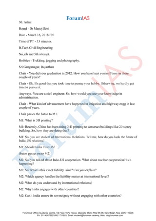 30. Ashu:
Board - Dr Manoj Soni
Date - March 16, 2018 FN
Time of PT - 33 minutes.
B.Tech Civil Engineering
No job and 5th attempt.
Hobbies - Trekking, jogging and photography.
Sri Ganganagar, Rajasthan
Chair - You did your graduation in 2012. How you have kept yourself busy in these
couple of years?
Chair - Ok. It's good that you took time to pursue your hobby. Otherwise, we hardly get
time to pursue it.
Anyways. You are a civil engineer. So, how would you use your knowledge in
administration.
Chair - What kind of advancement have happened in irrigation and highway engg in last
couple of years.
Chair passes the baton to M1.
M1: What is 3D printing?
M1: Recently, China has been using 3-D printing to construct buildings like 20 storey
building. So, how they are doing that?
M1: So, you are student of International Relations. Tell me, how do you look the future of
India-US relations?
M1: Should India trust US?
(baton passes on to M2)
M2: So, you talked about Indo-US cooperation. What about nuclear cooperation? Is it
happening?
M2: So, what is this exact liability issue? Can you explain?
M2: Which agency handles the liability matter at international level?
M2: What do you understand by international relations?
M2: Why India engages with other countries?
M2: Can’t India ensure its sovereignty without engaging with other countries?
ForumIAS Offline Guidance Centre, 1st Floor, IAPL House, Opposite Metro Pillar 95-96, Karol Bagh, New Delhi-110005
Ph: 011-49878625/9821711605, Email: student@forumias.cademy, Web: blog.forumias.com
 