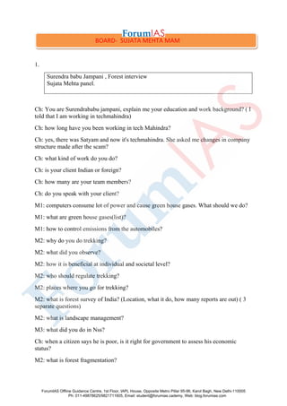 1.
Surendra babu Jampani , Forest interview
Sujata Mehta panel.
Ch: You are Surendrababu jampani, explain me your education and work background? ( I
told that I am working in techmahindra)
Ch: how long have you been working in tech Mahindra?
Ch: yes, there was Satyam and now it's techmahindra. She asked me changes in company
structure made after the scam?
Ch: what kind of work do you do?
Ch: is your client Indian or foreign?
Ch: how many are your team members?
Ch: do you speak with your client?
M1: computers consume lot of power and cause green house gases. What should we do?
M1: what are green house gases(list)?
M1: how to control emissions from the automobiles?
M2: why do you do trekking?
M2: what did you observe?
M2: how it is beneficial at individual and societal level?
M2: who should regulate trekking?
M2: places where you go for trekking?
M2: what is forest survey of India? (Location, what it do, how many reports are out) ( 3
separate questions)
M2: what is landscape management?
M3: what did you do in Nss?
Ch: when a citizen says he is poor, is it right for government to assess his economic
status?
M2: what is forest fragmentation?
BOARD- SUJATA MEHTA MAM
ForumIAS Offline Guidance Centre, 1st Floor, IAPL House, Opposite Metro Pillar 95-96, Karol Bagh, New Delhi-110005
Ph: 011-49878625/9821711605, Email: student@forumias.cademy, Web: blog.forumias.com
 