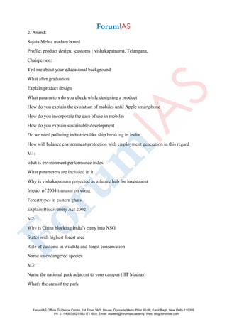 2. Anand:
Sujata Mehta madam board
Profile: product design, customs ( vishakapatnam), Telangana,
Chairperson:
Tell me about your educational background
What after graduation
Explain product design
What parameters do you check while designing a product
How do you explain the evolution of mobiles until Apple smartphone
How do you incorporate the ease of use in mobiles
How do you explain sustainable development
Do we need polluting industries like ship breaking in India
How will balance environment protection with employment generation in this regard
M1:
what is environment performance index
What parameters are included in it
Why is vishakapatnam projected as a future hub for investment
Impact of 2004 tsunami on vizag
Forest types in eastern ghats
Explain Biodiversity Act 2002
M2:
Why is China blocking India's entry into NSG
States with highest forest area
Role of customs in wildlife and forest conservation
Name an endangered species
M3:
Name the national park adjacent to your campus (IIT Madras)
What's the area of the park
ForumIAS Offline Guidance Centre, 1st Floor, IAPL House, Opposite Metro Pillar 95-96, Karol Bagh, New Delhi-110005
Ph: 011-49878625/9821711605, Email: student@forumias.cademy, Web: blog.forumias.com
 