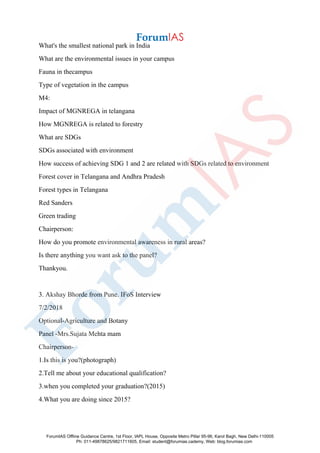 What's the smallest national park in India
What are the environmental issues in your campus
Fauna in thecampus
Type of vegetation in the campus
M4:
Impact of MGNREGA in telangana
How MGNREGA is related to forestry
What are SDGs
SDGs associated with environment
How success of achieving SDG 1 and 2 are related with SDGs related to environment
Forest cover in Telangana and Andhra Pradesh
Forest types in Telangana
Red Sanders
Green trading
Chairperson:
How do you promote environmental awareness in rural areas?
Is there anything you want ask to the panel?
Thankyou.
3. Akshay Bhorde from Pune. IFoS Interview
7/2/2018
Optional-Agriculture and Botany
Panel -Mrs.Sujata Mehta mam
Chairperson-
1.Is this is you?(photograph)
2.Tell me about your educational qualification?
3.when you completed your graduation?(2015)
4.What you are doing since 2015?
ForumIAS Offline Guidance Centre, 1st Floor, IAPL House, Opposite Metro Pillar 95-96, Karol Bagh, New Delhi-110005
Ph: 011-49878625/9821711605, Email: student@forumias.cademy, Web: blog.forumias.com
 