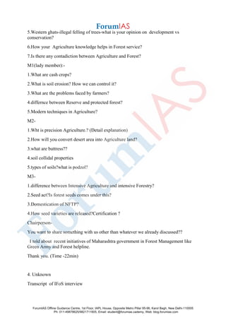 5.Western ghats-illegal felling of trees-what is your opinion on development vs
conservation?
6.How your Agriculture knowledge helps in Forest service?
7.Is there any contadiction between Agriculture and Forest?
M1(lady member):-
1.What are cash crops?
2.What is soil erosion? How we can control it?
3.What are the problems faced by farmers?
4.differnce between Reserve and protected forest?
5.Modern techniques in Agriculture?
M2-
1.Wht is precision Agriculture.? (Detail explanation)
2.How will you convert desert area into Agriculture land?
3.what are buttress??
4.soil collidal properties
5.types of soils?what is podzol?
M3-
1.difference between Intensive Agriculture and intensive Forestry?
2.Seed act?Is forest seeds comes under this?
3.Domestication of NFTP?
4.How seed varieties are released?Certification ?
Chairperson-
You want to share something with us other than whatever we already discussed??
I told about recent initiatives of Maharashtra government in Forest Management like
Green Army and Forest helpline.
Thank you. (Time -22min)
4. Unknown
Transcript of IFoS interview
ForumIAS Offline Guidance Centre, 1st Floor, IAPL House, Opposite Metro Pillar 95-96, Karol Bagh, New Delhi-110005
Ph: 011-49878625/9821711605, Email: student@forumias.cademy, Web: blog.forumias.com
 