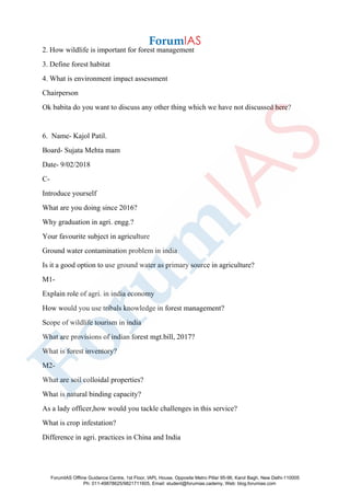 2. How wildlife is important for forest management
3. Define forest habitat
4. What is environment impact assessment
Chairperson
Ok babita do you want to discuss any other thing which we have not discussed here?
6. Name- Kajol Patil.
Board- Sujata Mehta mam
Date- 9/02/2018
C-
Introduce yourself
What are you doing since 2016?
Why graduation in agri. engg.?
Your favourite subject in agriculture
Ground water contamination problem in india
Is it a good option to use ground water as primary source in agriculture?
M1-
Explain role of agri. in india economy
How would you use tribals knowledge in forest management?
Scope of wildlife tourism in india
What are provisions of indian forest mgt.bill, 2017?
What is forest inventory?
M2-
What are soil colloidal properties?
What is natural binding capacity?
As a lady officer,how would you tackle challenges in this service?
What is crop infestation?
Difference in agri. practices in China and India
ForumIAS Offline Guidance Centre, 1st Floor, IAPL House, Opposite Metro Pillar 95-96, Karol Bagh, New Delhi-110005
Ph: 011-49878625/9821711605, Email: student@forumias.cademy, Web: blog.forumias.com
 