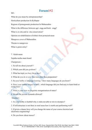 M3-
What do you mean by entrepreneurship?
Horticulture production In Kolhapur
Regions of pomegranate production In Maharashtra
What is the difference between agri. engg and horti. engg?
What is ex-situ and in- situ conservation?
Opinion on rehabilitation of tribals from protected areas
Mangrove cover of Maharashtra
Threats to mangroves
What is green army?
7. Kalaivanan:
Sujatha metha mam board
Chairperson :
1. So tell me about yourself ?
2. Which year did you graduate?
3. What has kept you busy these days?
4. What do you do in your free time other than preparation?
5. So your hobby is language learning ? How many languages do you know?
6. Since your mother tongue is tamil , which language did you find easy to learn hindi or
malayalam?
7. What is your view on linguistic reorganisation of states?
8. Should the present demands allowed?
Member1:
1. So your hobby is football why is india not able to win in olympics?
2. If infrastructure is not there in rural areas how is north east performing well?
3. If given a chance how will you change the name of your course electrical and
electronics engineering?
4. Do you know about moocs?
ForumIAS Offline Guidance Centre, 1st Floor, IAPL House, Opposite Metro Pillar 95-96, Karol Bagh, New Delhi-110005
Ph: 011-49878625/9821711605, Email: student@forumias.cademy, Web: blog.forumias.com
 
