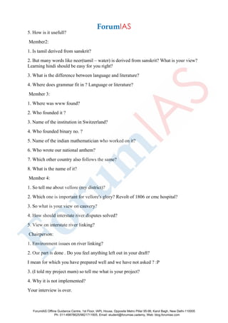 5. How is it usefull?
Member2:
1. Is tamil derived from sanskrit?
2. But many words like neer(tamil – water) is derived from sanskrit? What is your view?
Learning hindi should be easy for you right?
3. What is the difference between language and literature?
4. Where does grammar fit in ? Language or literature?
Member 3:
1. Where was www found?
2. Who founded it ?
3. Name of the institution in Switzerland?
4. Who founded binary no. ?
5. Name of the indian mathematician who worked on it?
6. Who wrote our national anthem?
7. Which other country also follows the same?
8. What is the name of it?
Member 4:
1. So tell me about vellore (my district)?
2. Which one is important for vellore's glory? Revolt of 1806 or cmc hospital?
3. So what is your view on cauvery?
4. How should interstate river disputes solved?
5. View on interstate river linking?
Chairperson:
1. Environment issues on river linking?
2. Our part is done . Do you feel anything left out in your draft?
I mean for which you have prepared well and we have not asked ? :P
3. (I told my project mam) so tell me what is your project?
4. Why it is not implemented?
Your interview is over.
ForumIAS Offline Guidance Centre, 1st Floor, IAPL House, Opposite Metro Pillar 95-96, Karol Bagh, New Delhi-110005
Ph: 011-49878625/9821711605, Email: student@forumias.cademy, Web: blog.forumias.com
 