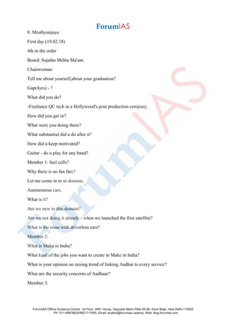 8. Mruthyunjaya
First day (19.02.18)
4th in the order
Board: Sujatha Mehta Ma'am.
Chairwoman:
Tell me about yourself,about your graduation?
Gap(4yrs) - ?
What did you do?
-Freelance QC tech in a Hollywood's post production company.
How did you get in?
What were you doing there?
What substantial did u do after it?
How did u keep motivated?
Guitar - do u play for any band?
Member 1: fuel cells?
Why there is no fan fare?
Let me come in to ur domain,
Autonomous cars.
What is it?
Are we new to this domain?
Are we not doing it already - when we launched the first satellite?
What is the issue with driverless cars?
Member 2:
What is Make in India?
What kind of the jobs you want to create in Make in India?
What is your opinion on raising trend of linking Aadhar to every service?
What are the security concerns of Aadhaar?
Member 3:
ForumIAS Offline Guidance Centre, 1st Floor, IAPL House, Opposite Metro Pillar 95-96, Karol Bagh, New Delhi-110005
Ph: 011-49878625/9821711605, Email: student@forumias.cademy, Web: blog.forumias.com
 