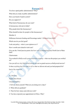You have opted public administration? Why?
What did you study in public administration?
Have you heard of spoils system?
Do you support it?
What kind of bureaucracy do you want?
Is bureaucracy relevant in India?
Why people dont like bureaucracy?
What should be done for people to like bureaucracy?
Member 4:
Difference between Grading and Percentage marks ? (Pointed from DAF)
Which one do you feel good?
Look east policy - what is your opinion on it?
How is north east related to look east?
Give me the 3 brief precise points that how will you bring(integrate) North East to Main
land?
Chairwoman:
You worked in Hollywood's post production company - what was the project you worked
on?
Can you tell me why Hollywood movies are not as grand success as Bollywood movies?
Is there anything that you want to tell us that we did not ask and you had prepared for?
End of the interview.
9. Unknown
Sujata Mam Board
Chairperson(Ch) -
1.Tell me about yourself. What are you doing now a days?
2. When did you graduate?
3. Then for how many years did you work?
4. You have rejected your appointment in Police. Why?
ForumIAS Offline Guidance Centre, 1st Floor, IAPL House, Opposite Metro Pillar 95-96, Karol Bagh, New Delhi-110005
Ph: 011-49878625/9821711605, Email: student@forumias.cademy, Web: blog.forumias.com
 