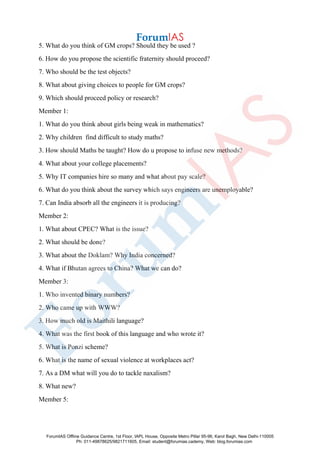 5. What do you think of GM crops? Should they be used ?
6. How do you propose the scientific fraternity should proceed?
7. Who should be the test objects?
8. What about giving choices to people for GM crops?
9. Which should proceed policy or research?
Member 1:
1. What do you think about girls being weak in mathematics?
2. Why children find difficult to study maths?
3. How should Maths be taught? How do u propose to infuse new methods?
4. What about your college placements?
5. Why IT companies hire so many and what about pay scale?
6. What do you think about the survey which says engineers are unemployable?
7. Can India absorb all the engineers it is producing?
Member 2:
1. What about CPEC? What is the issue?
2. What should be done?
3. What about the Doklam? Why India concerned?
4. What if Bhutan agrees to China? What we can do?
Member 3:
1. Who invented binary numbers?
2. Who came up with WWW?
3. How much old is Maithili language?
4. What was the first book of this language and who wrote it?
5. What is Ponzi scheme?
6. What is the name of sexual violence at workplaces act?
7. As a DM what will you do to tackle naxalism?
8. What new?
Member 5:
ForumIAS Offline Guidance Centre, 1st Floor, IAPL House, Opposite Metro Pillar 95-96, Karol Bagh, New Delhi-110005
Ph: 011-49878625/9821711605, Email: student@forumias.cademy, Web: blog.forumias.com
 