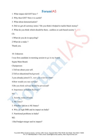 1. What impact did GST have ?
2. Why then GST? How it is useful?
3. What about demonetisation?
4. Did we get all currency notes.? Do you think it helped to tackle black money?
5. What do you think which should be there.. cashless or cash based society ?
Ch:
1.What do you do in upcycling?
2.What do u make ?
Thank you.
10. Unknown
I was first candidate in morning session to go in my board.
Sujata Mam Board.
Chairperson:
1.Tell me about your self.
2.Tell ur educational background.
3.you already joined CS , now you wish for what?
4.How would you rate railway?
5.Do you think railway should be privatized?
6. Importance of Indian Railway?
M1:
1. Seismic zones of India.
2. NE states?
3. Whether Sikkim is NE States?
4. Why so high IMR and its impact on India?
5. Nutritional problems in India?
M2:
1.Rail budget merger and its impact?
ForumIAS Offline Guidance Centre, 1st Floor, IAPL House, Opposite Metro Pillar 95-96, Karol Bagh, New Delhi-110005
Ph: 011-49878625/9821711605, Email: student@forumias.cademy, Web: blog.forumias.com
 