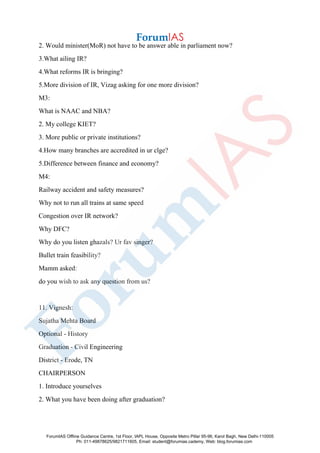 2. Would minister(MoR) not have to be answer able in parliament now?
3.What ailing IR?
4.What reforms IR is bringing?
5.More division of IR, Vizag asking for one more division?
M3:
What is NAAC and NBA?
2. My college KIET?
3. More public or private institutions?
4.How many branches are accredited in ur clge?
5.Difference between finance and economy?
M4:
Railway accident and safety measures?
Why not to run all trains at same speed
Congestion over IR network?
Why DFC?
Why do you listen ghazals? Ur fav singer?
Bullet train feasibility?
Mamm asked:
do you wish to ask any question from us?
11. Vignesh:
Sujatha Mehta Board
Optional - History
Graduation - Civil Engineering
District - Erode, TN
CHAIRPERSON
1. Introduce yourselves
2. What you have been doing after graduation?
ForumIAS Offline Guidance Centre, 1st Floor, IAPL House, Opposite Metro Pillar 95-96, Karol Bagh, New Delhi-110005
Ph: 011-49878625/9821711605, Email: student@forumias.cademy, Web: blog.forumias.com
 