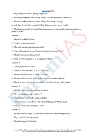 3. Why didnt you think of getting employed?
4. What is your opinion on Cauvery verdict? Is it favourable to TamilNadu?
5. What do you know about Adam's bridge? Is it really existing?
6. Is all data from NASA trustable? Why Indians wonder about NASA?
7. What is demographic dividend? Is it an advantage to have millions of unemployment
youth in India?
Member 1
1. Specialities of QutbMinar?
2. Temples in Kumbakonam?
3. Who built most temples in your state?
4. Trade relationship between Ancient India and south east Asia?
5. What Coimbatore is famous for?
6. Status of textile industries in last decade in India?
Member 2
1. Traffic problems in Salem?
2. Causes of road accidents in T.N? Solutions?
3. Advanced technologies to control accidents?
4. What should be the role of the government to control accidents?
5. What was your role in creating accident free cities during college days?
Member 3
1. Is Parking avenue are engineering solution?
2. Why you are interested in railways?
3. What is ballast less track? Status in India?
4. Explain railway connectivity in Northeast? Especially Meghalaya?
5. What is Smart city according to you?
Member 4
1. What is climate change? Do you believe in such Climate change theory?
2. Why USA left Paris agreement?
3. What is History? Definition?
ForumIAS Offline Guidance Centre, 1st Floor, IAPL House, Opposite Metro Pillar 95-96, Karol Bagh, New Delhi-110005
Ph: 011-49878625/9821711605, Email: student@forumias.cademy, Web: blog.forumias.com
 