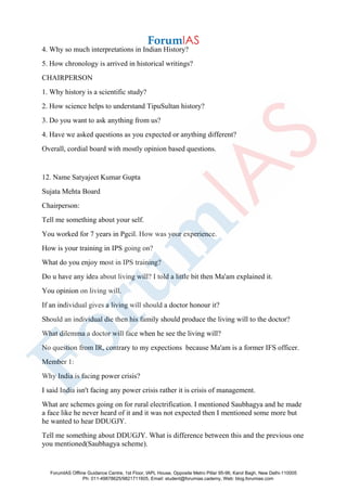 4. Why so much interpretations in Indian History?
5. How chronology is arrived in historical writings?
CHAIRPERSON
1. Why history is a scientific study?
2. How science helps to understand TipuSultan history?
3. Do you want to ask anything from us?
4. Have we asked questions as you expected or anything different?
Overall, cordial board with mostly opinion based questions.
12. Name Satyajeet Kumar Gupta
Sujata Mehta Board
Chairperson:
Tell me something about your self.
You worked for 7 years in Pgcil. How was your experience.
How is your training in IPS going on?
What do you enjoy most in IPS training?
Do u have any idea about living will? I told a little bit then Ma'am explained it.
You opinion on living will.
If an individual gives a living will should a doctor honour it?
Should an individual die then his family should produce the living will to the doctor?
What dilemma a doctor will face when he see the living will?
No question from IR, contrary to my expections because Ma'am is a former IFS officer.
Member 1:
Why India is facing power crisis?
I said India isn't facing any power crisis rather it is crisis of management.
What are schemes going on for rural electrification. I mentioned Saubhagya and he made
a face like he never heard of it and it was not expected then I mentioned some more but
he wanted to hear DDUGJY.
Tell me something about DDUGJY. What is difference between this and the previous one
you mentioned(Saubhagya scheme).
ForumIAS Offline Guidance Centre, 1st Floor, IAPL House, Opposite Metro Pillar 95-96, Karol Bagh, New Delhi-110005
Ph: 011-49878625/9821711605, Email: student@forumias.cademy, Web: blog.forumias.com
 