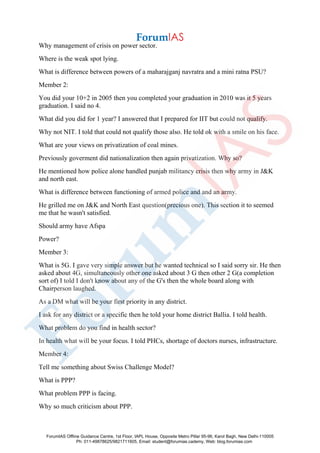 Why management of crisis on power sector.
Where is the weak spot lying.
What is difference between powers of a maharajganj navratra and a mini ratna PSU?
Member 2:
You did your 10+2 in 2005 then you completed your graduation in 2010 was it 5 years
graduation. I said no 4.
What did you did for 1 year? I answered that I prepared for IIT but could not qualify.
Why not NIT. I told that could not qualify those also. He told ok with a smile on his face.
What are your views on privatization of coal mines.
Previously goverment did nationalization then again privatization. Why so?
He mentioned how police alone handled punjab militancy crisis then why army in J&K
and north east.
What is difference between functioning of armed police and and an army.
He grilled me on J&K and North East question(precious one). This section it to seemed
me that he wasn't satisfied.
Should army have Afspa
Power?
Member 3:
What is 5G. I gave very simple answer but he wanted technical so I said sorry sir. He then
asked about 4G, simultaneously other one asked about 3 G then other 2 G(a completion
sort of) I told I don't know about any of the G's then the whole board along with
Chairperson laughed.
As a DM what will be your first priority in any district.
I ask for any district or a specific then he told your home district Ballia. I told health.
What problem do you find in health sector?
In health what will be your focus. I told PHCs, shortage of doctors nurses, infrastructure.
Member 4:
Tell me something about Swiss Challenge Model?
What is PPP?
What problem PPP is facing.
Why so much criticism about PPP.
ForumIAS Offline Guidance Centre, 1st Floor, IAPL House, Opposite Metro Pillar 95-96, Karol Bagh, New Delhi-110005
Ph: 011-49878625/9821711605, Email: student@forumias.cademy, Web: blog.forumias.com
 