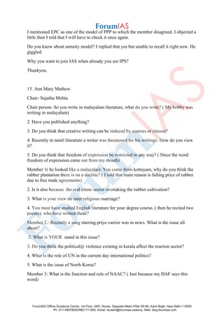 I mentioned EPC as one of the model of PPP to which the member disagreed. I objected a
little then I told that I will have to check it once again.
Do you know about annuity model? I replied that yes but unable to recall it right now. He
giggled.
Why you want to join IAS when already you are IPS?
Thankyou.
13. Ann Mary Mathew.
Chair- Sujatha Mehta.
Chair person: So you write in malayalam literature, what do you write? ( My hobby was
writing in malayalam)
2. Have you published anything?
3. Do you think that creative writing can be induced by courses or classes?
4. Recently in tamil literature a writer was threatened for his writings. How do you view
it?
5. Do you think that freedom of expression be restricted in any way? ( Since the word
freedom of expression came out from my mouth)
Member 1( he looked like a malayalai): You come from kottayam, why do you think the
rubber plantation there is on a decline? ( I told that main reason is falling price of rubber
due to free trade agreements)
2. Is it also because the real estate sector overtaking the rubber cultivation?
3. What is your view on inter religious marriage?
4. You must have studied English literature for your degree course, ( then he recited two
poems), who have written these?
Member 2.: Recently a song starring priya varrier was in news. What is the issue all
about?
2. What is YOUR stand in this issue?
3. Do you think the political@ violence existing in kerala affect the tourism sector?
4. What is the role of UN in the current day international politics?
5. What is the issue of North Korea?
Member 3: What is the function and role of NAAC? ( Just because my DAF says this
word)
ForumIAS Offline Guidance Centre, 1st Floor, IAPL House, Opposite Metro Pillar 95-96, Karol Bagh, New Delhi-110005
Ph: 011-49878625/9821711605, Email: student@forumias.cademy, Web: blog.forumias.com
 