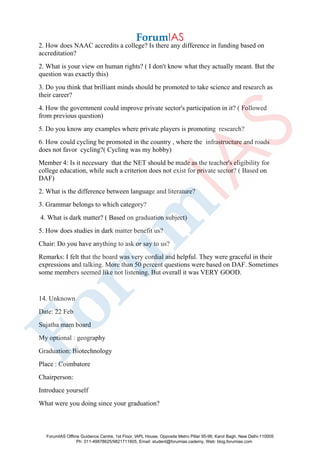 2. How does NAAC accredits a college? Is there any difference in funding based on
accreditation?
2. What is your view on human rights? ( I don't know what they actually meant. But the
question was exactly this)
3. Do you think that brilliant minds should be promoted to take science and research as
their career?
4. How the government could improve private sector's participation in it? ( Followed
from previous question)
5. Do you know any examples where private players is promoting research?
6. How could cycling be promoted in the country , where the infrastructure and roads
does not favor cycling?( Cycling was my hobby)
Member 4: Is it necessary that the NET should be made as the teacher's eligibility for
college education, while such a criterion does not exist for private sector? ( Based on
DAF)
2. What is the difference between language and literature?
3. Grammar belongs to which category?
4. What is dark matter? ( Based on graduation subject)
5. How does studies in dark matter benefit us?
Chair: Do you have anything to ask or say to us?
Remarks: I felt that the board was very cordial and helpful. They were graceful in their
expressions and talking. More than 50 percent questions were based on DAF. Sometimes
some members seemed like not listening. But overall it was VERY GOOD.
14. Unknown
Date: 22 Feb
Sujatha mam board
My optional : geography
Graduation: Biotechnology
Place : Coimbatore
Chairperson:
Introduce yourself
What were you doing since your graduation?
ForumIAS Offline Guidance Centre, 1st Floor, IAPL House, Opposite Metro Pillar 95-96, Karol Bagh, New Delhi-110005
Ph: 011-49878625/9821711605, Email: student@forumias.cademy, Web: blog.forumias.com
 