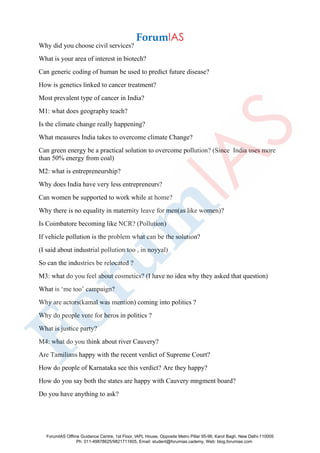 Why did you choose civil services?
What is your area of interest in biotech?
Can generic coding of human be used to predict future disease?
How is genetics linked to cancer treatment?
Most prevalent type of cancer in India?
M1: what does geography teach?
Is the climate change really happening?
What measures India takes to overcome climate Change?
Can green energy be a practical solution to overcome pollution? (Since India uses more
than 50% energy from coal)
M2: what is entrepreneurship?
Why does India have very less entrepreneurs?
Can women be supported to work while at home?
Why there is no equality in maternity leave for men(as like women)?
Is Coimbatore becoming like NCR? (Pollution)
If vehicle pollution is the problem what can be the solution?
(I said about industrial pollution too , in noyyal)
So can the industries be relocated ?
M3: what do you feel about cosmetics? (I have no idea why they asked that question)
What is ‘me too’ campaign?
Why are actors(kamal was mention) coming into politics ?
Why do people vote for heros in politics ?
What is justice party?
M4: what do you think about river Cauvery?
Are Tamilians happy with the recent verdict of Supreme Court?
How do people of Karnataka see this verdict? Are they happy?
How do you say both the states are happy with Cauvery mngment board?
Do you have anything to ask?
ForumIAS Offline Guidance Centre, 1st Floor, IAPL House, Opposite Metro Pillar 95-96, Karol Bagh, New Delhi-110005
Ph: 011-49878625/9821711605, Email: student@forumias.cademy, Web: blog.forumias.com
 