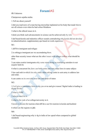 15. Unknown
Chairperson sujatha mehta
1.Tell me about yourself
2.did you read news of a man having microchip implanted on his body that made him to
see all colours even when he had colour blindness
3.what is the ethical issues in it.
4.dont you think such advancements in science can be achieved only by rich.
5.daf based-kerala and industries officer sounds contradicting.why kerala did not develop
in industrialisation.-supplementary qns based on work experience
M1:
1.diff b/n immigrant and refugee
2.is rohingya immigrant.are we accomdating them.
other than security issues what are the other issues with refugee inflow.what should be
done
3.can states restrict immigrants.why some states doing so.restricting outsiders to not
acquire land etc
4.what is concurrent list.,how can both centre and state make laws in same subject
5.law and ordr in which list.why states often asking centre to sent army to address law
and order.
6.can centre on its own take over law and order of states
M3:
1.I wil give a statement.u have to say yes or no and give reason."digital india is leading to
digital divide"
2.what is NIRF
3.what is need for it
4.what is the rank of ur college/university in it.
5.kerala is known for tourism.what diff do u see b/n tourism in kerala and kashmir
6.which are the regions in j&k
M4:
1.daf based-engineering-why is 4g in india at low speed when compared to global
standards
ForumIAS Offline Guidance Centre, 1st Floor, IAPL House, Opposite Metro Pillar 95-96, Karol Bagh, New Delhi-110005
Ph: 011-49878625/9821711605, Email: student@forumias.cademy, Web: blog.forumias.com
 