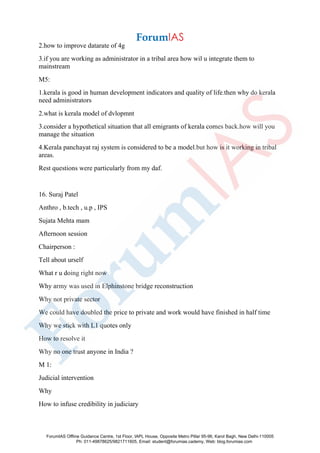 2.how to improve datarate of 4g
3.if you are working as administrator in a tribal area how wil u integrate them to
mainstream
M5:
1.kerala is good in human development indicators and quality of life.then why do kerala
need administrators
2.what is kerala model of dvlopmnt
3.consider a hypothetical situation that all emigrants of kerala comes back.how will you
manage the situation
4.Kerala panchayat raj system is considered to be a model.but how is it working in tribal
areas.
Rest questions were particularly from my daf.
16. Suraj Patel
Anthro , b.tech , u.p , IPS
Sujata Mehta mam
Afternoon session
Chairperson :
Tell about urself
What r u doing right now
Why army was used in Elphinstone bridge reconstruction
Why not private sector
We could have doubled the price to private and work would have finished in half time
Why we stick with L1 quotes only
How to resolve it
Why no one trust anyone in India ?
M 1:
Judicial intervention
Why
How to infuse credibility in judiciary
ForumIAS Offline Guidance Centre, 1st Floor, IAPL House, Opposite Metro Pillar 95-96, Karol Bagh, New Delhi-110005
Ph: 011-49878625/9821711605, Email: student@forumias.cademy, Web: blog.forumias.com
 