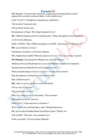 Ch: Mangesh , You have done electronics engineering an having political science
optional also currently working in Bank. ( And Looked at me)
I said "Yes Sir" ( I thought he is checking my confidence).
Tell me about Venezuela crisis
Tell me about Yemen crisis
Developments in Nepal. Why Nepal important for us ?
M1 : different frequency band in communication ? Many subsequent technical questions
1G 2G 3G 4G difference
GSM vs CDMA ? Why CDMA not popular over GSM . Anything to do with licencing ?
M2 : use of robotics in Army ?
Introduction of robotics vs job losses. Opinion
Why Afghanistan unstable? What are sectarian divisions ? Why not normalcy restored
M3 (Madam): why demand for Marathwada statehood? Reasons.
Difference between Marathwada movement and Vidarbha movement for statehood .
Similarity between Marathwada and Telangana demand.
What are disadvantages of adverse sex ratio ? To men and to women?
Why development in Bangladesh important for India?
Role of India diaspora.
M4 : what is exposure of SBI in recent PNB fraud?
Tell me about PNB fraud ?
Who should bear loss of it ?
What was wrong on part of other banks ? Their mistakes
Difference between LC and LoU .
What is NPA ? Steps taken for its resolution ?
What is insolvency and bankruptcy code ? Detailed discussion
Ch : tell me about Pradhan Mantri Fasal Bima Yojana ? Details of it
Talk on MSP . Talk more. Any committee on it
Is this your photo ? It's lovely photo Mangesh.
ForumIAS Offline Guidance Centre, 1st Floor, IAPL House, Opposite Metro Pillar 95-96, Karol Bagh, New Delhi-110005
Ph: 011-49878625/9821711605, Email: student@forumias.cademy, Web: blog.forumias.com
 