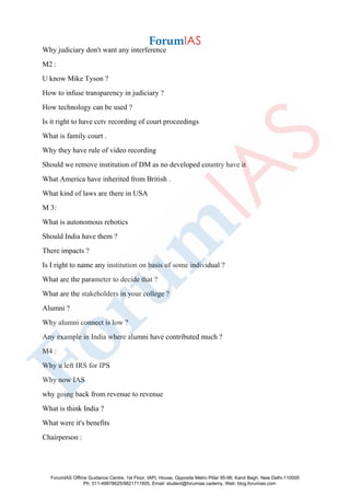 Why judiciary don't want any interference
M2 :
U know Mike Tyson ?
How to infuse transparency in judiciary ?
How technology can be used ?
Is it right to have cctv recording of court proceedings
What is family court .
Why they have rule of video recording
Should we remove institution of DM as no developed country have it
What America have inherited from British .
What kind of laws are there in USA
M 3:
What is autonomous rebotics
Should India have them ?
There impacts ?
Is I right to name any institution on basis of some individual ?
What are the parameter to decide that ?
What are the stakeholders in your college ?
Alumni ?
Why alumni connect is low ?
Any example in India where alumni have contributed much ?
M4 :
Why u left IRS for IPS
Why now IAS
why going back from revenue to revenue
What is think India ?
What were it's benefits
Chairperson :
ForumIAS Offline Guidance Centre, 1st Floor, IAPL House, Opposite Metro Pillar 95-96, Karol Bagh, New Delhi-110005
Ph: 011-49878625/9821711605, Email: student@forumias.cademy, Web: blog.forumias.com
 