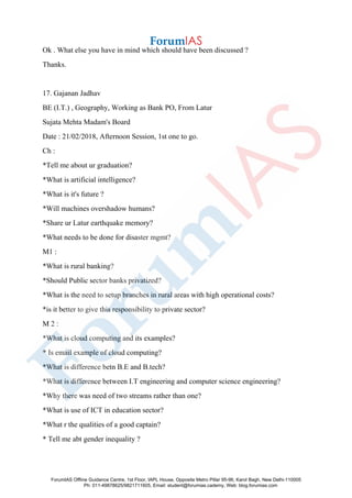Ok . What else you have in mind which should have been discussed ?
Thanks.
17. Gajanan Jadhav
BE (I.T.) , Geography, Working as Bank PO, From Latur
Sujata Mehta Madam's Board
Date : 21/02/2018, Afternoon Session, 1st one to go.
Ch :
*Tell me about ur graduation?
*What is artificial intelligence?
*What is it's future ?
*Will machines overshadow humans?
*Share ur Latur earthquake memory?
*What needs to be done for disaster mgmt?
M1 :
*What is rural banking?
*Should Public sector banks privatized?
*What is the need to setup branches in rural areas with high operational costs?
*is it better to give this responsibility to private sector?
M 2 :
*What is cloud computing and its examples?
* Is email example of cloud computing?
*What is difference betn B.E and B.tech?
*What is difference between I.T engineering and computer science engineering?
*Why there was need of two streams rather than one?
*What is use of ICT in education sector?
*What r the qualities of a good captain?
* Tell me abt gender inequality ?
ForumIAS Offline Guidance Centre, 1st Floor, IAPL House, Opposite Metro Pillar 95-96, Karol Bagh, New Delhi-110005
Ph: 011-49878625/9821711605, Email: student@forumias.cademy, Web: blog.forumias.com
 