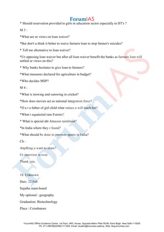 * Should reservation provided to girls in education sector especially in IIT's ?
M 3 :
*What are ur views on loan waiver?
*But don't u think it better to waive farmers loan to stop farmer's suicides?
* Tell me alternative to loan waiver?
*Ur opposing loan waiver but after all loan waiver benefit the banks as farmers loan will
settled ur views on this?
* Why banks hesitates to give loan to farmers?
*What measures declared for agriculture in budget?
*Who decides MSP?
M 4 :
*What is inswing and outswing in cricket?
*How does movies act as national integration force?
*If u r a father of girl child what values u will teach her?
*What r equatorial rain Forests?
* What is special abt Amazon rainforest?
*In India where they r found?
*What should be done to promote sports in India?
Ch :
Anything u want to share?
Ur interview is over.
Thank you.
18. Unknown
Date: 22 Feb
Sujatha mam board
My optional : geography
Graduation: Biotechnology
Place : Coimbatore
ForumIAS Offline Guidance Centre, 1st Floor, IAPL House, Opposite Metro Pillar 95-96, Karol Bagh, New Delhi-110005
Ph: 011-49878625/9821711605, Email: student@forumias.cademy, Web: blog.forumias.com
 