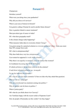 Chairperson:
Introduce yourself
What were you doing since your graduation?
Why did you chose civil services?
What is your area of interest in biotech?
Can generic coding of human be used to predict future disease?
How is genetics linked to cancer treatment?
Most prevalent type of cancer in India?
M1: what does geography teach?
Is the climate change really happening?
What measures India takes to overcome climate Change?
Can green energy be a practical solution to overcome pollution? (Since India uses more
than 50% energy from coal)
M2: what is entrepreneurship?
Why does India have very less entrepreneurs?
Can women be supported to work while at home?
Why there is no equality in maternity leave for men(as like women)?
Is Coimbatore becoming like NCR? (Pollution)
If vehicle pollution is the problem what can be the solution?
(I said about industrial pollution too , in noyyal)
So can the industries be relocated ?
M3: what do you feel about cosmetics? (I have no idea why they asked that question)
What is ‘me too’ campaign?
Why are actors(kamal was mention) coming into politics ?
Why do people vote for heros in politics ?
What is justice party?
M4: what do you think about river Cauvery?
Are Tamilians happy with the recent verdict of Supreme Court?
How do people of Karnataka see this verdict? Are they happy?
ForumIAS Offline Guidance Centre, 1st Floor, IAPL House, Opposite Metro Pillar 95-96, Karol Bagh, New Delhi-110005
Ph: 011-49878625/9821711605, Email: student@forumias.cademy, Web: blog.forumias.com
 