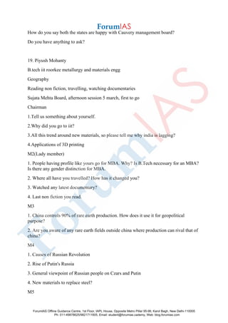 How do you say both the states are happy with Cauvery management board?
Do you have anything to ask?
19. Piyush Mohanty
B.tech iit roorkee metallurgy and materials engg
Geography
Reading non fiction, travelling, watching documentaries
Sujata Mehta Board, afternoon session 5 march, first to go
Chairman
1.Tell us something about yourself.
2.Why did you go to iit?
3.All this trend around new materials, so please tell me why india is lagging?
4.Applications of 3D printing
M2(Lady member)
1. People having profile like yours go for MBA. Why? Is B.Tech necessary for an MBA?
Is there any gender distinction for MBA.
2. Where all have you travelled? How has it changed you?
3. Watched any latest documentary?
4. Last non fiction you read.
M3
1. China controls 90% of rare earth production. How does it use it for geopolitical
purpose?
2. Are you aware of any rare earth fields outside china where production can rival that of
china?
M4
1. Causes of Russian Revolution
2. Rise of Putin's Russia
3. General viewpoint of Russian people on Czars and Putin
4. New materials to replace steel?
M5
ForumIAS Offline Guidance Centre, 1st Floor, IAPL House, Opposite Metro Pillar 95-96, Karol Bagh, New Delhi-110005
Ph: 011-49878625/9821711605, Email: student@forumias.cademy, Web: blog.forumias.com
 