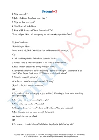 1. Why geography?
2. India - Pakistan share how many rivers?
3. Why are they important?
4. Should we talk to Pakistan.
5. How is IIT Roorkee different from other IITs?
Ch: would you like to tell us anything we haven't asked questions from?
20. Reet Sundaram
Board - Sujata Mehta
Date - March 5th,2018 (Afternoon slot, and I was the last one to go)
Cp-
1. Tell us about yourself. What have you done so far?
2. What is there in civil services that is not there in private sector?
3. Civil services can also be boring don't you think?
4.Very recently there was a news regarding a person who has put a transmitter in his
brain? What do you think about it? What can be the implications?
5. What do you think ethics is?
6. Is there a choice between ethics and efficiency?
(Signal to the next member to take on)
M1:
1. So you have taken philosophy as your subject? What do you think is the best thing
about philosophy?
2. Have you read about Vedanta philosophy?
3. Who is the propounder of Vedanta?
4. There is a debate between Vedanta and Buddhism? Can you elaborate?
5. But Shunyata also has same aspect? Ok leave it..
(cp signals the next member)
M2:
1. So you were born in Saharsa? It falls in a river basin? Which river it is?
ForumIAS Offline Guidance Centre, 1st Floor, IAPL House, Opposite Metro Pillar 95-96, Karol Bagh, New Delhi-110005
Ph: 011-49878625/9821711605, Email: student@forumias.cademy, Web: blog.forumias.com
 