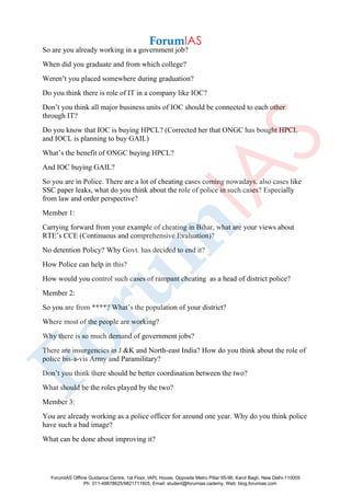 So are you already working in a government job?
When did you graduate and from which college?
Weren’t you placed somewhere during graduation?
Do you think there is role of IT in a company like IOC?
Don’t you think all major business units of IOC should be connected to each other
through IT?
Do you know that IOC is buying HPCL? (Corrected her that ONGC has bought HPCL
and IOCL is planning to buy GAIL)
What’s the benefit of ONGC buying HPCL?
And IOC buying GAIL?
So you are in Police. There are a lot of cheating cases coming nowadays, also cases like
SSC paper leaks, what do you think about the role of police in such cases? Especially
from law and order perspective?
Member 1:
Carrying forward from your example of cheating in Bihar, what are your views about
RTE’s CCE (Continuous and comprehensive Evaluation)?
No detention Policy? Why Govt. has decided to end it?
How Police can help in this?
How would you control such cases of rampant cheating as a head of district police?
Member 2:
So you are from ****? What’s the population of your district?
Where most of the people are working?
Why there is so much demand of government jobs?
There are insurgencies in J &K and North-east India? How do you think about the role of
police bis-a-vis Army and Paramilitary?
Don’t you think there should be better coordination between the two?
What should be the roles played by the two?
Member 3:
You are already working as a police officer for around one year. Why do you think police
have such a bad image?
What can be done about improving it?
ForumIAS Offline Guidance Centre, 1st Floor, IAPL House, Opposite Metro Pillar 95-96, Karol Bagh, New Delhi-110005
Ph: 011-49878625/9821711605, Email: student@forumias.cademy, Web: blog.forumias.com
 