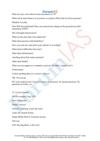 What are your views about recent encounters in UP?
What can be done about it as you know as a police officer that not all are genuine?
Member 4 (Lady):
How RTE has performed? Have you noticed any change on the ground level after
enactment of RTE?
Has it brought inclusiveness?
What are the areas that it has improved?
What about persons with disabilities?
Have you seen any such kid in your school? or in college?
What kind of difficulties they face?
Other than infrastructure?
Anything about their study materials?
Other than Braille?
What you can suggest as a computer engineer? (Couldn’t suggest one!!)
Chairwoman:
Is there anything that you wanted to discuss?
OK. You can go.
PS: Very cordial board. Not much variety in questions. No factual questions. No
questions on hobby, etc.
22. Varsha Karande
BTech computer Engg VJTI
IPoS Probationer
History optional
Hobbies- Teaching, comic the series
Lastes for around 25mins
Sujata Mehta Panel 6 Forenoon session
5th to go
CM- showing photo ,is this you?
ForumIAS Offline Guidance Centre, 1st Floor, IAPL House, Opposite Metro Pillar 95-96, Karol Bagh, New Delhi-110005
Ph: 011-49878625/9821711605, Email: student@forumias.cademy, Web: blog.forumias.com
 