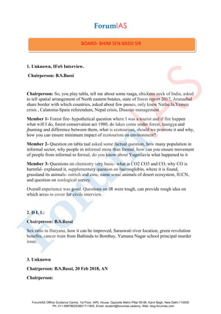 1. Unknown, IFoS Interview.
Chairperson: B.S.Bassi
Chairperson: So, you play tabla, tell me about some raaga, chickens neck of India, asked
to tell spatial arrangement of North eastern bstates, state of forest report 2017, Arunachal
share border with which countries, asked about few passes, only knew Nathu la,Yemen
crisis , Calatonia-Spain referendum, Nepal crisis, Disaster management.
Member 1- Forest fire- hypothetical question where I was a tourist and if fire happen
what will I do, forest conservation act 1980, do lakes come under forest, taungya and
jhuming and difference between them, what is ecotourism, should we promote it and why,
how you can ensure minimum impact of ecotourism on environment?
Member 2- Question on tabla taal asked some factual question, how many population in
informal sector, why people in informal more than formal, how can you ensure movement
of people from informal to formal, do you know about Yugoslavia what happened to it
Member 3- Questions on chemistry very basic- what is CO2 CO3 and CO, why CO is
harmful- explained it, supplementary question on haemoglobin, where it is found,
grassland its animals- ostrich and emu, name some animals of desert ecosystem, IUCN,
and question on zoological survey.
Overall experience was good. Questions on IR were tough, can provide rough idea on
which areas to cover for civils interview.
2. D L L:
Chairperson: B.S.Bassi
Sex ratio in Haryana, how it can be improved, Saraswati river location, green revolution
benefits, cancer train from Bathinda to Bombay, Yamuna Nagar school principal murder
issue.
3. Unknown
Chairperson: B.S.Bassi, 20 Feb 2018, AN
Chairperson:
BOARD- BHIM SEN BASSI SIR
ForumIAS Offline Guidance Centre, 1st Floor, IAPL House, Opposite Metro Pillar 95-96, Karol Bagh, New Delhi-110005
Ph: 011-49878625/9821711605, Email: student@forumias.cademy, Web: blog.forumias.com
 