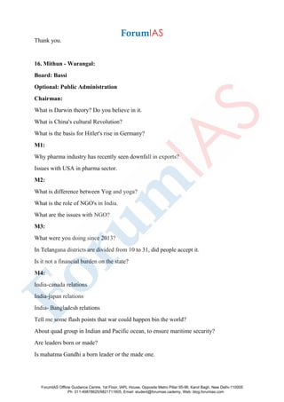 Thank you.
16. Mithun - Warangal:
Board: Bassi
Optional: Public Administration
Chairman:
What is Darwin theory? Do you believe in it.
What is China's cultural Revolution?
What is the basis for Hitler's rise in Germany?
M1:
Why pharma industry has recently seen downfall in exports?
Issues with USA in pharma sector.
M2:
What is difference between Yog and yoga?
What is the role of NGO's in India.
What are the issues with NGO?
M3:
What were you doing since 2013?
In Telangana districts are divided from 10 to 31, did people accept it.
Is it not a financial burden on the state?
M4:
India-canada relations
India-japan relations
India- Bangladesh relations
Tell me some flash points that war could happen bin the world?
About quad group in Indian and Pacific ocean, to ensure maritime security?
Are leaders born or made?
Is mahatma Gandhi a born leader or the made one.
ForumIAS Offline Guidance Centre, 1st Floor, IAPL House, Opposite Metro Pillar 95-96, Karol Bagh, New Delhi-110005
Ph: 011-49878625/9821711605, Email: student@forumias.cademy, Web: blog.forumias.com
 