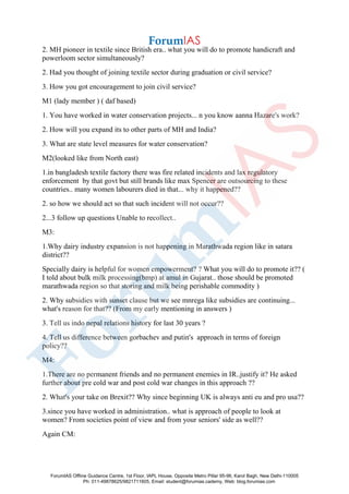 2. MH pioneer in textile since British era.. what you will do to promote handicraft and
powerloom sector simultaneously?
2. Had you thought of joining textile sector during graduation or civil service?
3. How you got encouragement to join civil service?
M1 (lady member ) ( daf based)
1. You have worked in water conservation projects... n you know aanna Hazare's work?
2. How will you expand its to other parts of MH and India?
3. What are state level measures for water conservation?
M2(looked like from North east)
1.in bangladesh textile factory there was fire related incidents and lax regulatory
enforcement by that govt but still brands like max Spencer are outsourcing to these
countries.. many women labourers died in that... why it happened??
2. so how we should act so that such incident will not occur??
2...3 follow up questions Unable to recollect..
M3:
1.Why dairy industry expansion is not happening in Marathwada region like in satara
district??
Specially dairy is helpful for women empowerment? ? What you will do to promote it?? (
I told about bulk milk processing(bmp) at amul in Gujarat.. those should be promoted
marathwada region so that storing and milk being perishable commodity )
2. Why subsidies with sunset clause but we see mnrega like subsidies are continuing...
what's reason for that?? (From my early mentioning in answers )
3. Tell us indo nepal relations history for last 30 years ?
4. Tell us difference between gorbachev and putin's approach in terms of foreign
policy??
M4:
1.There are no permanent friends and no permanent enemies in IR..justify it? He asked
further about pre cold war and post cold war changes in this approach ??
2. What's your take on Brexit?? Why since beginning UK is always anti eu and pro usa??
3.since you have worked in administration.. what is approach of people to look at
women? From societies point of view and from your seniors' side as well??
Again CM:
ForumIAS Offline Guidance Centre, 1st Floor, IAPL House, Opposite Metro Pillar 95-96, Karol Bagh, New Delhi-110005
Ph: 011-49878625/9821711605, Email: student@forumias.cademy, Web: blog.forumias.com
 