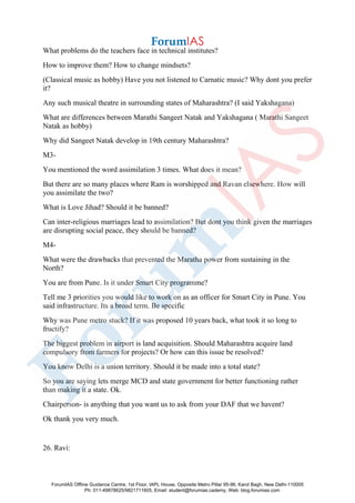 What problems do the teachers face in technical institutes?
How to improve them? How to change mindsets?
(Classical music as hobby) Have you not listened to Carnatic music? Why dont you prefer
it?
Any such musical theatre in surrounding states of Maharashtra? (I said Yakshagana)
What are differences between Marathi Sangeet Natak and Yakshagana ( Marathi Sangeet
Natak as hobby)
Why did Sangeet Natak develop in 19th century Maharashtra?
M3-
You mentioned the word assimilation 3 times. What does it mean?
But there are so many places where Ram is worshipped and Ravan elsewhere. How will
you assimilate the two?
What is Love Jihad? Should it be banned?
Can inter-religious marriages lead to assimilation? But dont you think given the marriages
are disrupting social peace, they should be banned?
M4-
What were the drawbacks that prevented the Maratha power from sustaining in the
North?
You are from Pune. Is it under Smart City programme?
Tell me 3 priorities you would like to work on as an officer for Smart City in Pune. You
said infrastructure. Its a broad term. Be specific
Why was Pune metro stuck? If it was proposed 10 years back, what took it so long to
fructify?
The biggest problem in airport is land acquisition. Should Maharashtra acquire land
compulsory from farmers for projects? Or how can this issue be resolved?
You know Delhi is a union territory. Should it be made into a total state?
So you are saying lets merge MCD and state government for better functioning rather
than making it a state. Ok.
Chairperson- is anything that you want us to ask from your DAF that we havent?
Ok thank you very much.
26. Ravi:
ForumIAS Offline Guidance Centre, 1st Floor, IAPL House, Opposite Metro Pillar 95-96, Karol Bagh, New Delhi-110005
Ph: 011-49878625/9821711605, Email: student@forumias.cademy, Web: blog.forumias.com
 
