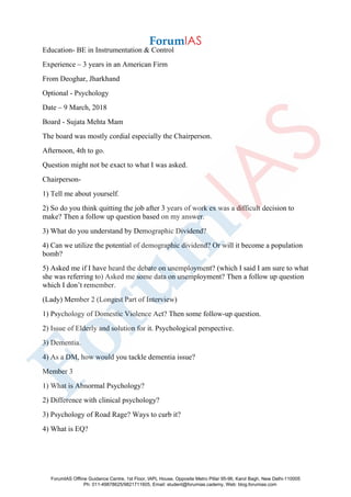 Education- BE in Instrumentation & Control
Experience – 3 years in an American Firm
From Deoghar, Jharkhand
Optional - Psychology
Date – 9 March, 2018
Board - Sujata Mehta Mam
The board was mostly cordial especially the Chairperson.
Afternoon, 4th to go.
Question might not be exact to what I was asked.
Chairperson-
1) Tell me about yourself.
2) So do you think quitting the job after 3 years of work ex was a difficult decision to
make? Then a follow up question based on my answer.
3) What do you understand by Demographic Dividend?
4) Can we utilize the potential of demographic dividend? Or will it become a population
bomb?
5) Asked me if I have heard the debate on unemployment? (which I said I am sure to what
she was referring to) Asked me some data on unemployment? Then a follow up question
which I don’t remember.
(Lady) Member 2 (Longest Part of Interview)
1) Psychology of Domestic Violence Act? Then some follow-up question.
2) Issue of Elderly and solution for it. Psychological perspective.
3) Dementia.
4) As a DM, how would you tackle dementia issue?
Member 3
1) What is Abnormal Psychology?
2) Difference with clinical psychology?
3) Psychology of Road Rage? Ways to curb it?
4) What is EQ?
ForumIAS Offline Guidance Centre, 1st Floor, IAPL House, Opposite Metro Pillar 95-96, Karol Bagh, New Delhi-110005
Ph: 011-49878625/9821711605, Email: student@forumias.cademy, Web: blog.forumias.com
 