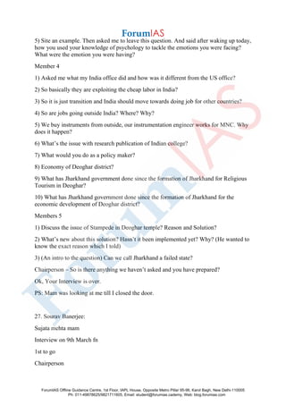 5) Site an example. Then asked me to leave this question. And said after waking up today,
how you used your knowledge of psychology to tackle the emotions you were facing?
What were the emotion you were having?
Member 4
1) Asked me what my India office did and how was it different from the US office?
2) So basically they are exploiting the cheap labor in India?
3) So it is just transition and India should move towards doing job for other countries?
4) So are jobs going outside India? Where? Why?
5) We buy instruments from outside, our instrumentation engineer works for MNC. Why
does it happen?
6) What’s the issue with research publication of Indian college?
7) What would you do as a policy maker?
8) Economy of Deoghar district?
9) What has Jharkhand government done since the formation of Jharkhand for Religious
Tourism in Deoghar?
10) What has Jharkhand government done since the formation of Jharkhand for the
economic development of Deoghar district?
Members 5
1) Discuss the issue of Stampede in Deoghar temple? Reason and Solution?
2) What’s new about this solution? Hasn’t it been implemented yet? Why? (He wanted to
know the exact reason which I told)
3) (An intro to the question) Can we call Jharkhand a failed state?
Chairperson – So is there anything we haven’t asked and you have prepared?
Ok, Your Interview is over.
PS: Mam was looking at me till I closed the door.
27. Sourav Banerjee:
Sujata mehta mam
Interview on 9th March fn
1st to go
Chairperson
ForumIAS Offline Guidance Centre, 1st Floor, IAPL House, Opposite Metro Pillar 95-96, Karol Bagh, New Delhi-110005
Ph: 011-49878625/9821711605, Email: student@forumias.cademy, Web: blog.forumias.com
 