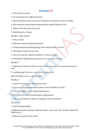 1.Tell me about yourself
2 was leaving the job a difficult decision
3. Has the financial sector become too important in the present scheme of things
4. Has minimum account balance diminished the public character of sbi
5. What was the best part of your job
6. Something else..I forgot
Member 1-lady member
1. What is futsal
2. Difference between football and futsal
3. Linkage between shrinking playing space and popularity of futsal
4. What kind of books do you read
5. Have you read any english translation of mahasweta Devi
6. Should India abandon dalai lama given the recent turn of events
Member 2
1. Importance of france to India and some follow up question on Emmanuel macron's
visit
2. Anything apart from unsc veto France is required for
Don't remember much on what he asked
Member 3
1. Explain the dual degree that you have done
2. If you were Nepal government would you side with India or China
3. What does Nepal export to India (didn't know)
4. Why do private banks not participate in ppp projects
5. Why no participation in spite of compulsory infra contribution
Member 4
1. Golf handicap (hobby)
2.indian lady golfer marrying a pakistani golfer...some story. Do you know about her?(
Didn't know)
3. Where do you play? How often?
ForumIAS Offline Guidance Centre, 1st Floor, IAPL House, Opposite Metro Pillar 95-96, Karol Bagh, New Delhi-110005
Ph: 011-49878625/9821711605, Email: student@forumias.cademy, Web: blog.forumias.com
 