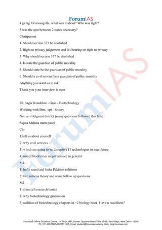 4 gi tag for rossogulla..what.was it about? Who was right?
5 was the spat between 2 states necessary?
Chairperson
1. Should section 377 be abolished
2. Right to privacy judgement and it's bearing on right to privacy
3. Why should section 377 be abolished
4. Is state the guardian of public morality
5. Should state be the guardian of public morality
6. Should a civil servant be a guardian of public morality
Anything you want us to ask
Thank you your interview is over
28. Sagar Kondekar - Grad - Biotechnology
Working with Ibm, opt - history
Native - Belgaum district (many questions followed this link)
Sujata Mehata mam panel
Ch-
1)tell us about yourself
2) why civil services
3) which are going to be disruptive IT technologies in near future
4) use of blockchain in governance in general
M1-
1) hafiz saeed and India Pakistan relations
2) two nations theory and some follow up questions
M2-
1) stem cell research basics
2) why biotechnology graduation
3) addition of biotechnology chapters in +2 biology book. Have u read them?
ForumIAS Offline Guidance Centre, 1st Floor, IAPL House, Opposite Metro Pillar 95-96, Karol Bagh, New Delhi-110005
Ph: 011-49878625/9821711605, Email: student@forumias.cademy, Web: blog.forumias.com
 