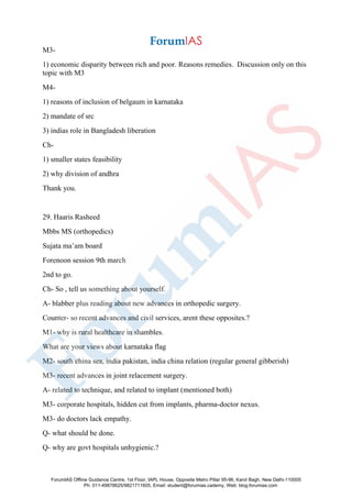 M3-
1) economic disparity between rich and poor. Reasons remedies. Discussion only on this
topic with M3
M4-
1) reasons of inclusion of belgaum in karnataka
2) mandate of src
3) indias role in Bangladesh liberation
Ch-
1) smaller states feasibility
2) why division of andhra
Thank you.
29. Haaris Rasheed
Mbbs MS (orthopedics)
Sujata ma’am board
Forenoon session 9th march
2nd to go.
Ch- So , tell us something about yourself.
A- blabber plus reading about new advances in orthopedic surgery.
Counter- so recent advances and civil services, arent these opposites.?
M1- why is rural healthcare in shambles.
What are your views about karnataka flag
M2- south china sea, india pakistan, india china relation (regular general gibberish)
M3- recent advances in joint relacement surgery.
A- related to technique, and related to implant (mentioned both)
M3- corporate hospitals, hidden cut from implants, pharma-doctor nexus.
M3- do doctors lack empathy.
Q- what should be done.
Q- why are govt hospitals unhygienic.?
ForumIAS Offline Guidance Centre, 1st Floor, IAPL House, Opposite Metro Pillar 95-96, Karol Bagh, New Delhi-110005
Ph: 011-49878625/9821711605, Email: student@forumias.cademy, Web: blog.forumias.com
 