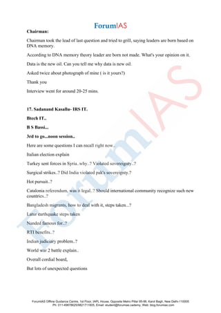 Chairman:
Chairman took the lead of last question and tried to grill, saying leaders are born based on
DNA memory.
According to DNA memory theory leader are born not made. What's your opinion on it.
Data is the new oil. Can you tell me why data is new oil.
Asked twice about photograph of mine ( is it yours?)
Thank you
Interview went for around 20-25 mins.
17. Sadanand Kasallu- IRS IT.
Btech IT..
B S Bassi...
3rd to go...noon session..
Here are some questions I can recall right now..
Italian election explain
Turkey sent forces in Syria..why..? Violated sovereignty..?
Surgical strikes..? Did India violated pak's sovereignty.?
Hot pursuit..?
Catalonia referendum, was it legal..? Should international community recognize such new
countries..?
Bangladesh migrants, how to deal with it, steps taken...?
Latur earthquake steps taken
Nanded famous for..?
RTI benefits..?
Indian judiciary problem..?
World war 2 battle explain..
Overall cordial board,
But lots of unexpected questions
ForumIAS Offline Guidance Centre, 1st Floor, IAPL House, Opposite Metro Pillar 95-96, Karol Bagh, New Delhi-110005
Ph: 011-49878625/9821711605, Email: student@forumias.cademy, Web: blog.forumias.com
 